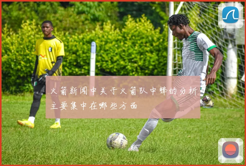 火箭新闻中关于火箭队中锋的分析主要集中在哪些方面