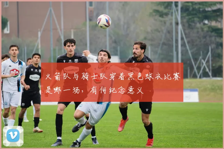 火箭队与骑士队穿着黑色球衣比赛是哪一场，有何纪念意义