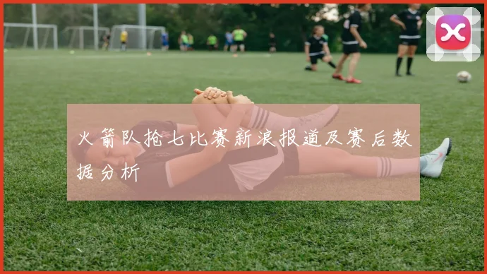 火箭队抢七比赛新浪报道及赛后数据分析