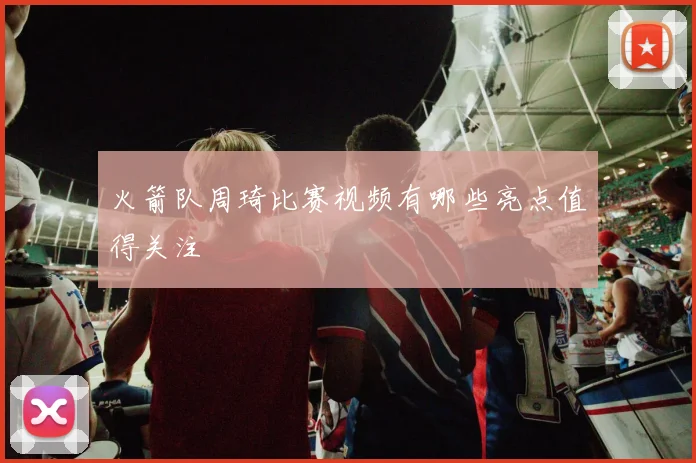 火箭队周琦比赛视频有哪些亮点值得关注